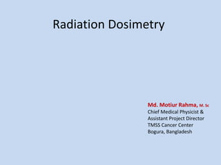 Radiation Dosimetry
Md. Motiur Rahma, M. Sc
Chief Medical Physicist &
Assistant Project Director
TMSS Cancer Center
Bogura, Bangladesh
 
