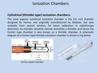 Ionization Chambers
Cylindrical (thimble type) ionization chambers:
The most popular cylindrical ionization chamber is the 0.6 cm3 chamber
designed by Farmer and originally manufactured by Baldwin, but now
available from several vendors, for beam calibration in radiotherapy
dosimetry. Its chamber sensitive volume resembles a thimble, and hence the
Farmer type chamber is also known as a thimble chamber. A schematic
diagram of a Farmer type thimble ionization chamber is shown in Fig below
Farmer typed chamber
 