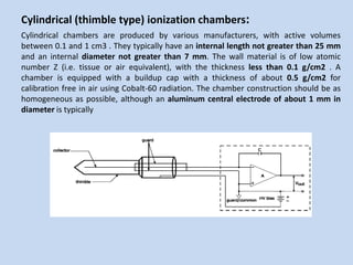 Cylindrical (thimble type) ionization chambers:
Cylindrical chambers are produced by various manufacturers, with active volumes
between 0.1 and 1 cm3 . They typically have an internal length not greater than 25 mm
and an internal diameter not greater than 7 mm. The wall material is of low atomic
number Z (i.e. tissue or air equivalent), with the thickness less than 0.1 g/cm2 . A
chamber is equipped with a buildup cap with a thickness of about 0.5 g/cm2 for
calibration free in air using Cobalt-60 radiation. The chamber construction should be as
homogeneous as possible, although an aluminum central electrode of about 1 mm in
diameter is typically
 