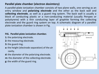 Parallel plate chamber (electron dosimtery)
A parallel-plate ionization chamber consists of two plane walls, one serving as an
entry window and polarizing electrode and the other as the back wall and
collecting electrode, as well as a guard ring system. The back wall is usually a
block of conducting plastic or a non-conducting material (usually Perspex or
polystyrene) with a thin conducting layer of graphite forming the collecting
electrode and the guard ring system on top. A schematic diagram of a parallel-
plate ionization chamber is shown in Fig.
FIG. Parallel-plate ionization chamber.
1: the polarizing electrode.
2: the measuring electrode.
3: the guard ring.
a: the height (electrode separation) of the air
cavity.
d: the diameter of the polarizing electrode.
m: the diameter of the collecting electrode.
g: the width of the guard ring.
 