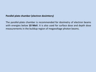 Parallel plate chamber (electron dosimtery)
The parallel-plate chamber is recommended for dosimetry of electron beams
with energies below 10 MeV. It is also used for surface dose and depth dose
measurements in the buildup region of megavoltage photon beams.
 