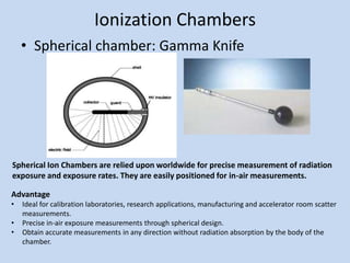 Ionization Chambers
• Spherical chamber: Gamma Knife
Spherical Ion Chambers are relied upon worldwide for precise measurement of radiation
exposure and exposure rates. They are easily positioned for in-air measurements.
Advantage
• Ideal for calibration laboratories, research applications, manufacturing and accelerator room scatter
measurements.
• Precise in-air exposure measurements through spherical design.
• Obtain accurate measurements in any direction without radiation absorption by the body of the
chamber.
 