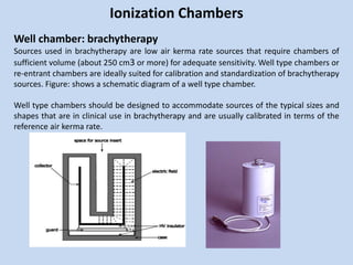Ionization Chambers
Well chamber: brachytherapy
Sources used in brachytherapy are low air kerma rate sources that require chambers of
sufficient volume (about 250 cm3 or more) for adequate sensitivity. Well type chambers or
re-entrant chambers are ideally suited for calibration and standardization of brachytherapy
sources. Figure: shows a schematic diagram of a well type chamber.
Well type chambers should be designed to accommodate sources of the typical sizes and
shapes that are in clinical use in brachytherapy and are usually calibrated in terms of the
reference air kerma rate.
 