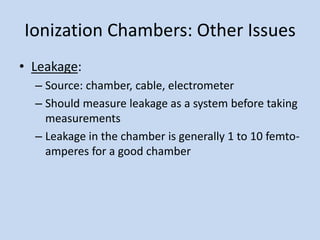 Ionization Chambers: Other Issues
• Leakage:
– Source: chamber, cable, electrometer
– Should measure leakage as a system before taking
measurements
– Leakage in the chamber is generally 1 to 10 femto-
amperes for a good chamber
 