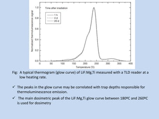 Fig: A typical thermogram (glow curve) of LiF:Mg,Ti measured with a TLD reader at a
low heating rate.
 The peaks in the glow curve may be correlated with trap depths responsible for
thermoluminescence emission.
 The main dosimetric peak of the LiF:Mg,Ti glow curve between 180ºC and 260ºC
is used for dosimetry
 