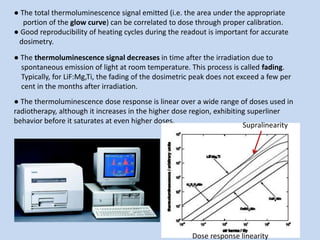 ● The total thermoluminescence signal emitted (i.e. the area under the appropriate
portion of the glow curve) can be correlated to dose through proper calibration.
● Good reproducibility of heating cycles during the readout is important for accurate
dosimetry.
● The thermoluminescence signal decreases in time after the irradiation due to
spontaneous emission of light at room temperature. This process is called fading.
Typically, for LiF:Mg,Ti, the fading of the dosimetric peak does not exceed a few per
cent in the months after irradiation.
● The thermoluminescence dose response is linear over a wide range of doses used in
radiotherapy, although it increases in the higher dose region, exhibiting superliner
behavior before it saturates at even higher doses.
Supralinearity
Dose response linearity
 