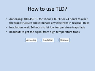 How to use TLD?
• Annealing: 400-450 o C for 1hour + 80 oC for 24 hours to reset
the trap structure and eliminate any electrons in residual traps
• Irradiation: wait 24 hours to let low temperature traps fade
• Readout: to get the signal from high temperature traps
Annealing Irradiation Readout
 