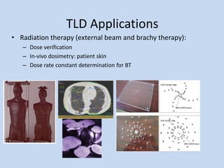 TLD Applications
• Radiation therapy (external beam and brachy therapy):
– Dose verification
– In-vivo dosimetry: patient skin
– Dose rate constant determination for BT
 