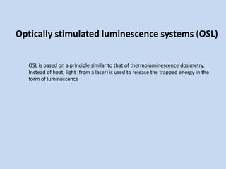 Optically stimulated luminescence systems (OSL)
OSL is based on a principle similar to that of thermoluminescence dosimetry.
Instead of heat, light (from a laser) is used to release the trapped energy in the
form of luminescence
 
