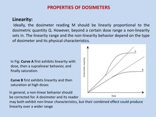 Linearity:
Ideally, the dosimeter reading M should be linearly proportional to the
dosimetric quantity Q. However, beyond a certain dose range a non-linearity
sets in. The linearity range and the non-linearity behavior depend on the type
of dosimeter and its physical characteristics.
In Fig: Curve A first exhibits linearity with
dose, then a supralinear behavior, and
finally saturation.
Curve B first exhibits linearity and then
saturation at high doses
In general, a non-linear behavior should
be corrected for. A dosimeter and its reader
may both exhibit non-linear characteristics, but their combined effect could produce
linearity over a wider range
PROPERTIES OF DOSIMETERS
 