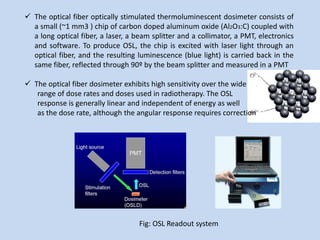  The optical fiber optically stimulated thermoluminescent dosimeter consists of
a small (~1 mm3 ) chip of carbon doped aluminum oxide (Al2O3:C) coupled with
a long optical fiber, a laser, a beam splitter and a collimator, a PMT, electronics
and software. To produce OSL, the chip is excited with laser light through an
optical fiber, and the resulting luminescence (blue light) is carried back in the
same fiber, reflected through 90º by the beam splitter and measured in a PMT
 The optical fiber dosimeter exhibits high sensitivity over the wide
range of dose rates and doses used in radiotherapy. The OSL
response is generally linear and independent of energy as well
as the dose rate, although the angular response requires correction
Fig: OSL Readout system
 