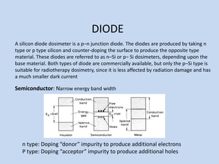DIODE
A silicon diode dosimeter is a p–n junction diode. The diodes are produced by taking n
type or p type silicon and counter-doping the surface to produce the opposite type
material. These diodes are referred to as n–Si or p– Si dosimeters, depending upon the
base material. Both types of diode are commercially available, but only the p–Si type is
suitable for radiotherapy dosimetry, since it is less affected by radiation damage and has
a much smaller dark current
Semiconductor: Narrow energy band width
n type: Doping “donor” impurity to produce additional electrons
P type: Doping “acceptor” impurity to produce additional holes
 
