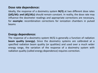 Dose rate dependence:
Ideally, the response of a dosimetry system M/Q at two different dose rates
((dQ/dt)1 and (dQ/dt)2) should remain constant. In reality, the dose rate may
influence the dosimeter readings and appropriate corrections are necessary,
for example: recombination corrections for ionization chambers in pulsed
beams
Energy dependence:
The response of a dosimetry system M/Q is generally a function of radiation
beam quality (energy). Since the dosimetry systems are calibrated at a
specified radiation beam quality (or qualities) and used over a much wider
energy range, the variation of the response of a dosimetry system with
radiation quality (called energy dependence) requires correction.
 