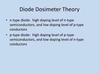 Diode Dosimeter Theory
• n-type diode: high doping level of n-type
semiconductors, and low doping level of p-type
conductors
• p-type diode: high doping level of p-type
semiconductors, and low doping level of n-type
conductors
 