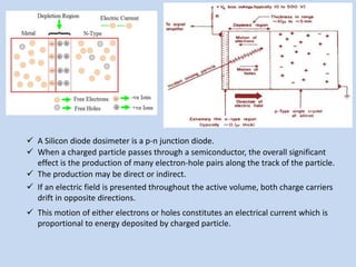 A Silicon diode dosimeter is a p-n junction diode.
 When a charged particle passes through a semiconductor, the overall significant
effect is the production of many electron-hole pairs along the track of the particle.
 The production may be direct or indirect.
 If an electric field is presented throughout the active volume, both charge carriers
drift in opposite directions.
 This motion of either electrons or holes constitutes an electrical current which is
proportional to energy deposited by charged particle.
 
