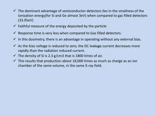  The dominant advantage of semiconductor detectors lies in the smallness of the
ionization energy(for Si and Ge almost 3eV) when compared to gas filled detectors
(33.95eV)
 Faithful measure of the energy deposited by the particle
 Response time is very less when compared to Gas filled detectors.
 In this dosimetry, there is an advantage in operating without any external bias.
 As the bias voltage is reduced to zero, the DC leakage current decreases more
rapidly than the radiation induced current.
 The density of Si is 2.3 g/cm3 that is 1800 times of air.
 This results that production about 18,000 times as much as charge as an ion
chamber of the same volume, in the same X-ray field.
 