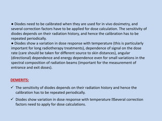● Diodes need to be calibrated when they are used for in vivo dosimetry, and
several correction factors have to be applied for dose calculation. The sensitivity of
diodes depends on their radiation history, and hence the calibration has to be
repeated periodically.
● Diodes show a variation in dose response with temperature (this is particularly
important for long radiotherapy treatments), dependence of signal on the dose
rate (care should be taken for different source to skin distances), angular
(directional) dependence and energy dependence even for small variations in the
spectral composition of radiation beams (important for the measurement of
entrance and exit doses).
DEMERITS:
 The sensitivity of diodes depends on their radiation history and hence the
calibration has to be repeated periodically.
 Diodes show variation in dose response with temperature Several correction
factors need to apply for dose calculations.
 