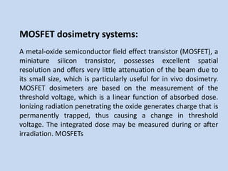 MOSFET dosimetry systems:
A metal-oxide semiconductor field effect transistor (MOSFET), a
miniature silicon transistor, possesses excellent spatial
resolution and offers very little attenuation of the beam due to
its small size, which is particularly useful for in vivo dosimetry.
MOSFET dosimeters are based on the measurement of the
threshold voltage, which is a linear function of absorbed dose.
Ionizing radiation penetrating the oxide generates charge that is
permanently trapped, thus causing a change in threshold
voltage. The integrated dose may be measured during or after
irradiation. MOSFETs
 