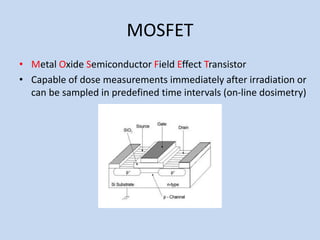 MOSFET
• Metal Oxide Semiconductor Field Effect Transistor
• Capable of dose measurements immediately after irradiation or
can be sampled in predefined time intervals (on-line dosimetry)
 