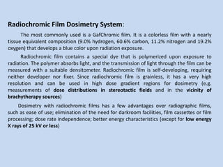 Radiochromic Film Dosimetry System:
The most commonly used is a GafChromic film. It is a colorless film with a nearly
tissue equivalent composition (9.0% hydrogen, 60.6% carbon, 11.2% nitrogen and 19.2%
oxygen) that develops a blue color upon radiation exposure.
Radiochromic film contains a special dye that is polymerized upon exposure to
radiation. The polymer absorbs light, and the transmission of light through the film can be
measured with a suitable densitometer. Radiochromic film is self-developing, requiring
neither developer nor fixer. Since radiochromic film is grainless, it has a very high
resolution and can be used in high dose gradient regions for dosimetry (e.g.
measurements of dose distributions in stereotactic fields and in the vicinity of
brachytherapy sources)
Dosimetry with radiochromic films has a few advantages over radiographic films,
such as ease of use; elimination of the need for darkroom facilities, film cassettes or film
processing; dose rate independence; better energy characteristics (except for low energy
X rays of 25 kV or less)
 