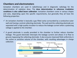 Chambers and electrometers
Ionization chambers are used in radiotherapy and in diagnostic radiology for the
determination of radiation dose. The dose determination in reference irradiation
conditions is also called beam calibration. Ionization chambers come in various shapes
and sizes, depending upon the specific requirements, but generally they all have the
following properties:
 An ionization chamber is basically a gas filled cavity surrounded by a conductive outer
wall and having a central collecting electrode. The wall and the collecting electrode are
separated with a high quality insulator to reduce the leakage current when a polarizing
voltage is applied to the chamber.
 A guard electrode is usually provided in the chamber to further reduce chamber
leakage. The guard electrode intercepts the leakage current and allows it to flow to
ground, bypassing the collecting electrode. It also ensures improved field uniformity in
the active or sensitive volume of the chamber, with resulting advantages in charge
collection.
 