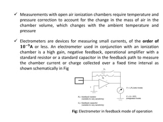  Measurements with open air ionization chambers require temperature and
pressure correction to account for the change in the mass of air in the
chamber volume, which changes with the ambient temperature and
pressure
 Electrometers are devices for measuring small currents, of the order of
𝟏𝟎−𝟗A or less. An electrometer used in conjunction with an ionization
chamber is a high gain, negative feedback, operational amplifier with a
standard resistor or a standard capacitor in the feedback path to measure
the chamber current or charge collected over a fixed time interval as
shown schematically in Fig
Fig: Electrometer in feedback mode of operation
 