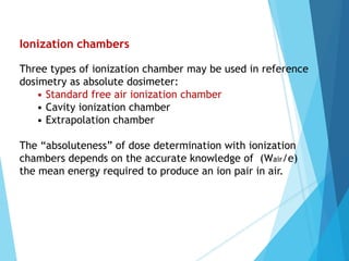 Ionization chambers
Three types of ionization chamber may be used in reference
dosimetry as absolute dosimeter:
• Standard free air ionization chamber
• Cavity ionization chamber
• Extrapolation chamber
The “absoluteness” of dose determination with ionization
chambers depends on the accurate knowledge of (Wair/e)
the mean energy required to produce an ion pair in air.
 