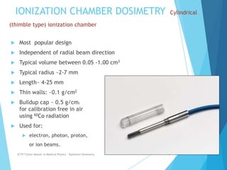 IONIZATION CHAMBER DOSIMETRY Cylindrical
(thimble type) ionization chamber
 Most popular design
 Independent of radial beam direction
 Typical volume between 0.05 -1.00 cm3
 Typical radius ~2-7 mm
 Length~ 4-25 mm
 Thin walls: ~0.1 g/cm2
 Buildup cap ~ 0.5 g/cm2
for calibration free in air
using 60Co radiation
 Used for:
 electron, photon, proton,
or ion beams.
ICTP/TsUniv Master in Medical Physics - Radiation Dosimetry 13
 