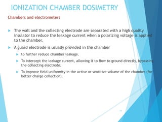 IONIZATION CHAMBER DOSIMETRY
Chambers and electrometers
 The wall and the collecting electrode are separated with a high quality
insulator to reduce the leakage current when a polarizing voltage is applied
to the chamber.
 A guard electrode is usually provided in the chamber
 to further reduce chamber leakage.
 To intercept the leakage current, allowing it to flow to ground directly, bypassing
the collecting electrode.
 To improve field uniformity in the active or sensitive volume of the chamber (for
better charge collection).
14
 