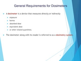  A dosimeter is a device that measures directly or indirectly
 exposure
 kerma
 absorbed dose
 equivalent dose
 or other related quantities.
 The dosimeter along with its reader is referred to as a dosimetry system.
22
General Requirements for Dosimeters
 