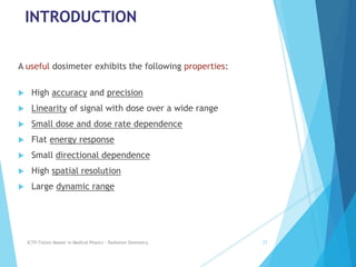 INTRODUCTION
A useful dosimeter exhibits the following properties:
 High accuracy and precision
 Linearity of signal with dose over a wide range
 Small dose and dose rate dependence
 Flat energy response
 Small directional dependence
 High spatial resolution
 Large dynamic range
ICTP/TsUniv Master in Medical Physics - Radiation Dosimetry 27
 