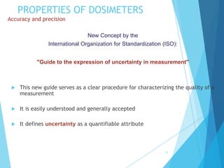 PROPERTIES OF DOSIMETERS
Accuracy and precision
 This new guide serves as a clear procedure for characterizing the quality of a
measurement
 It is easily understood and generally accepted
 It defines uncertainty as a quantifiable attribute
31
New Concept by the
International Organization for Standardization (ISO):
"Guide to the expression of uncertainty in measurement"
 