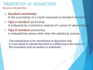 PROPERTIES OF DOSIMETERS
Accuracy and precision
 Standard uncertainty:
is the uncertainty of a result expressed as standard deviation
 Type A standard uncertainty
is evaluated by a statistical analysis of a series of observations.
 Type B standard uncertainty
is evaluated by means other than the statistical analysis.
32
This classification is for convenience of discussion only.
It is not meant to indicate that there is a difference in the nature of
the uncertainty such as random or systematic.
 