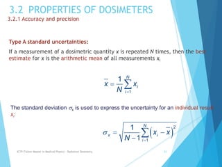 3.2 PROPERTIES OF DOSIMETERS
3.2.1 Accuracy and precision
Type A standard uncertainties:
If a measurement of a dosimetric quantity x is repeated N times, then the best
estimate for x is the arithmetic mean of all measurements xi
ICTP/TsUniv Master in Medical Physics - Radiation Dosimetry 33
1
1 N
i
i
x x
N 
 
The standard deviation x is used to express the uncertainty for an individual result
xi:
 
2
1
1
1
N
x i
i
x x
N


 


 