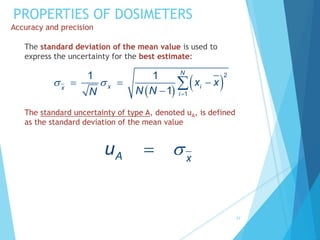 PROPERTIES OF DOSIMETERS
Accuracy and precision
The standard deviation of the mean value is used to
express the uncertainty for the best estimate:
The standard uncertainty of type A, denoted uA, is defined
as the standard deviation of the mean value
34
 
 
2
1
1 1
1
N
x i
x
i
x x
N N
N
 

  


A x
u 

 