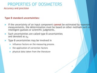 PROPERTIES OF DOSIMETERS
Accuracy and precision
Type B standard uncertainties:
 If the uncertainty of an input component cannot be estimated by repeated
measurements, the determination must be based on other methods such as
intelligent guesses or scientific judgments.
 Such uncertainties are called type B uncertainties
and denoted as uB.
 Type B uncertainties may be involved in
 influence factors on the measuring process
 the application of correction factors
 physical data taken from the literature
35
 