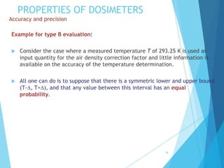 PROPERTIES OF DOSIMETERS
Accuracy and precision
Example for type B evaluation:
 Consider the case where a measured temperature T of 293.25 K is used as
input quantity for the air density correction factor and little information is
available on the accuracy of the temperature determination.
 All one can do is to suppose that there is a symmetric lower and upper bound
(T-, T+), and that any value between this interval has an equal
probability.
36
 