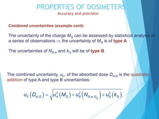 PROPERTIES OF DOSIMETERS
Accuracy and precision
Combined uncertainties (example cont):
The uncertainty of the charge MQ can be assessed by statistical analysis of
a series of observations  the uncertainty of MQ is of type A
The uncertainties of ND,w and kQ will be of type B
The combined uncertainty, uC, of the absorbed dose Dw,Q is the quadratic
addition of type A and type B uncertainties:
       
2 2 2
, , ,
C w Q A Q B D w Q B Q
o
u D u M u N u k
  
 