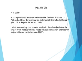 IAEA TRS-398
• In 2000
• IAEA published another International Code of Practice. •
“Absorbed Dose Determination in External Beam Radiotherapy”
(Technical Report Series No. 398)
• Recommending procedures to obtain the absorbed dose in
water from measurements made with an ionization chamber in
external beam radiotherapy (EBRT).
 