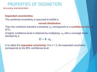 PROPERTIES OF DOSIMETERS
Accuracy and precision
C
U k u
 
Expanded uncertainties:
The combined uncertainty is assumed to exhibit a
normal distribution.
Then the combined standard uncertainty uC corresponds to a confidence level of
67% .
A higher confidence level is obtained by multiplying uC with a coverage factor
denoted by k:
U is called the expanded uncertainty. For k = 2, the expanded uncertainty
corresponds to the 95% confidence level.
 