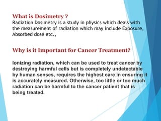 What is Dosimetry ?
Radiation Dosimetry is a study in physics which deals with
the measurement of radiation which may include Exposure,
Absorbed dose etc.,
Why is it Important for Cancer Treatment?
Ionizing radiation, which can be used to treat cancer by
destroying harmful cells but is completely undetectable
by human senses, requires the highest care in ensuring it
is accurately measured. Otherwise, too little or too much
radiation can be harmful to the cancer patient that is
being treated.
 