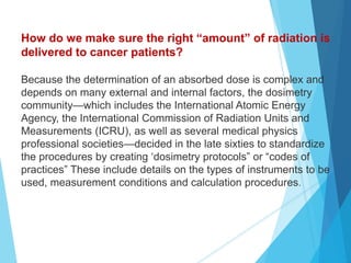 How do we make sure the right “amount” of radiation is
delivered to cancer patients?
Because the determination of an absorbed dose is complex and
depends on many external and internal factors, the dosimetry
community—which includes the International Atomic Energy
Agency, the International Commission of Radiation Units and
Measurements (ICRU), as well as several medical physics
professional societies—decided in the late sixties to standardize
the procedures by creating ‘dosimetry protocols” or “codes of
practices” These include details on the types of instruments to be
used, measurement conditions and calculation procedures.
 