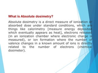 What is Absolute dosimetry?
Absolute dosimetry is a direct measure of ionization or
absorbed dose under standard conditions, which are
things like calorimetry [measure energy deposited
which eventually appears as heat], electrons released
(in an ionization chamber where electronic charge is
measured), or ion formation where the number of
valence changes in a known amount of ions is directly
related to the number of electrons (chemical
dosimeter).
 