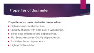 Properties of dosimeter
Properties of an useful dosimeter are as follows:
 High accuracy and precision .
 Linearity of signal with dose over a wide range.
 Small dose and dose rate dependence.
 Flat Energy response(Quality dependence).
 Small directional dependence .
 High spatial resolution
 