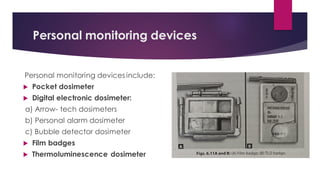 Personal monitoring devices
Personal monitoring devices include:
 Pocket dosimeter
 Digital electronic dosimeter:
a) Arrow- tech dosimeters
b) Personal alarm dosimeter
c) Bubble detector dosimeter
 Film badges
 Thermoluminescence dosimeter
 