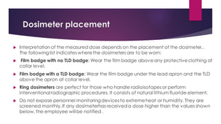 Dosimeter placement
 Interpretation of the measured dose depends on the placement of the dosimeter. .
The followinglist indicates where the dosimeters are to be worn:
 Film badge with no TLD badge: Wear the film badge above any protectiveclothing at
collar level.
 Film badge with a TLD badge: Wear the film badge under the lead apron and the TLD
above the apron at collar level.
 Ring dosimeters are perfect for those who handle radioisotopes or perform
interventional radiographic procedures. It consists of natural lithium fluoride element.
 Do not expose personnel monitoringdevicesto extremeheat or humidity. They are
screened monthly. If any dosimeterhas receiveda dose higher than the values shown
below, the employee willbe notified .
 