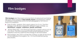 Film badges
Film badges are the most commonform of personal monitoring
devices.They consist of blue plastic frame containing a variety
of different metal filters and a small radiographic film which
reacts to radiation.
 Size of radio- graphic film used is about 4 x 3 cm. The film
badges can be providedwith different types of filter, i.e.
Aluminium, copper, cadmium, plastic and lead.
 All the filters are 1 mm thick except thin copper which is 0.15
mm thick. The filter assesses the penetrating power of the
radiation and thus permits the energy to be estimated.
 Film badges are worn outside the clothes usually at the level
of the reproductive organs, for 1-3 months before being
processed.
 
