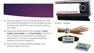  They are usually worn in metallic batches. The
film should be loaded in the film holder so that
the flap side of the film pack is always facing
the body.
 There are three types of film badges: chest
holder, wrist holder and head holder. The film is
pro- cessed and measures the degree of
darkening. It must be compared with films
exposed to known radiation.
 The minimum dose thatfilm badges can
detect is about 0.2 mSv.
 