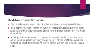Guidelines for using film badges:
 Film badges are used only by the person working in radiation.
 The name, person- number, type of radiation, period of use and
location of the body should be written in block letters on the front
side of film .
 A film pack once issued to a person should not be used by any
other person .While leaving the premises of the institute, workers
should deposit their badges in the place where the control film is
kept .
 