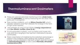 Thermoluminescent Dosimeters
 These are used for personal monitoring of the whole body
and the extremities as well as measuring the skin dose from
particular investigation
 They contain material, such as lithium fluoride (LIF) which
absorbs radiation and then releases the energy in the form
of light when heated.
 Advantages of using LiF are relative energy dependence
and low atomic number close to air..
 It is incorporated in plastic, such as Teflon and made into
rods and discs ranging in the size from millimetre to several
centimetres.
 There is excitation of material by the radiation and energy is
stored in the material. After heating the material, stored
energy can be released in the form of light, and this is called
as thermoluminescence or also called thermally stimulated
luminescence (TSL).
 